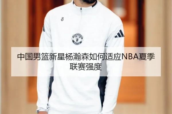 中国男篮新星杨瀚森如何适应NBA夏季联赛强度