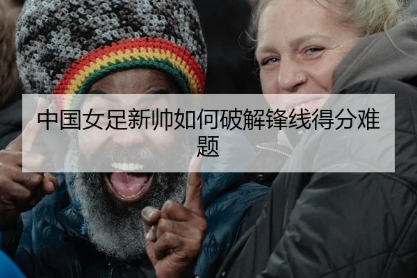 中国女足新帅如何破解锋线得分难题